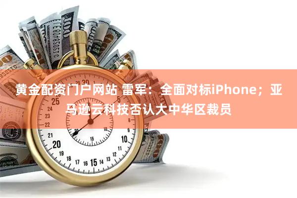 黄金配资门户网站 雷军：全面对标iPhone；亚马逊云科技否认大中华区裁员
