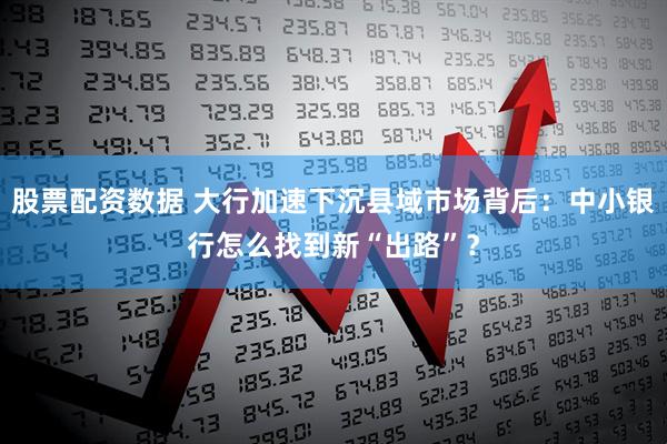 股票配资数据 大行加速下沉县域市场背后：中小银行怎么找到新“出路”？