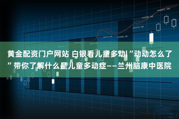 黄金配资门户网站 白银看儿童多动|“动动怎么了”带你了解什么是儿童多动症——兰州脑康中医院