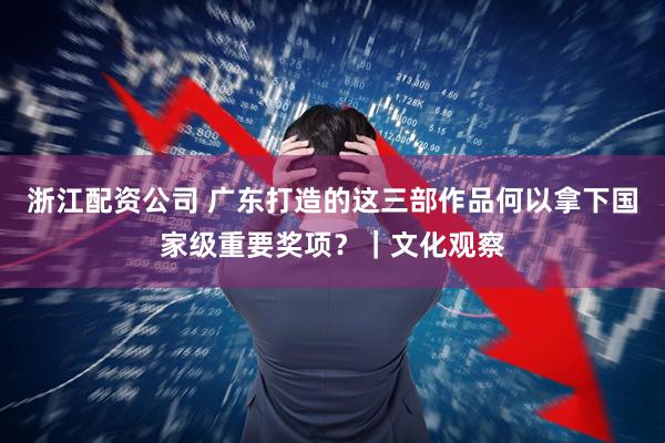 浙江配资公司 广东打造的这三部作品何以拿下国家级重要奖项？｜文化观察