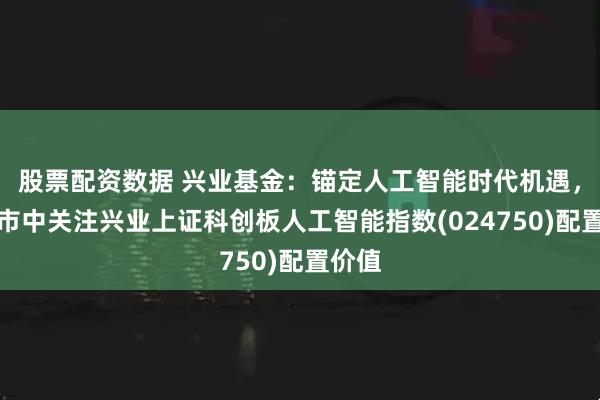 股票配资数据 兴业基金：锚定人工智能时代机遇，震荡市中关注兴业上证科创板人工智能指数(024750)配置价值