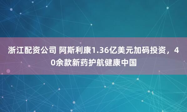浙江配资公司 阿斯利康1.36亿美元加码投资，40余款新药护航健康中国