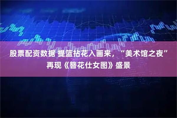 股票配资数据 提篮拈花入画来，“美术馆之夜”再现《簪花仕女图》盛景