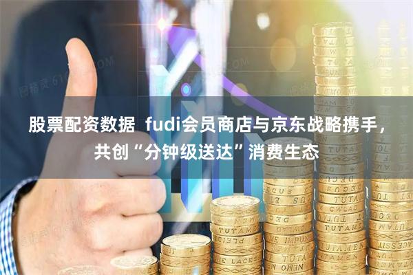 股票配资数据  fudi会员商店与京东战略携手，共创“分钟级送达”消费生态