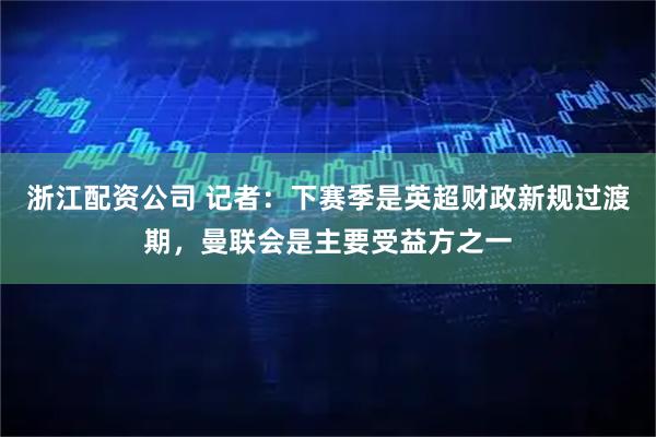 浙江配资公司 记者：下赛季是英超财政新规过渡期，曼联会是主要受益方之一