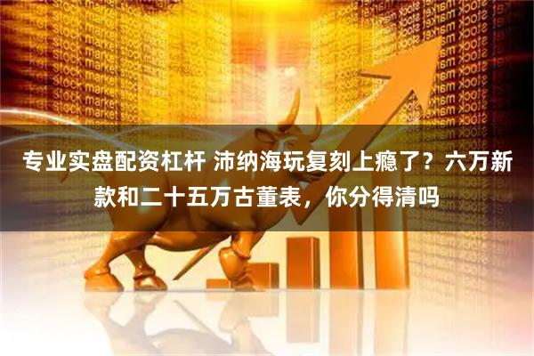 专业实盘配资杠杆 沛纳海玩复刻上瘾了？六万新款和二十五万古董表，你分得清吗