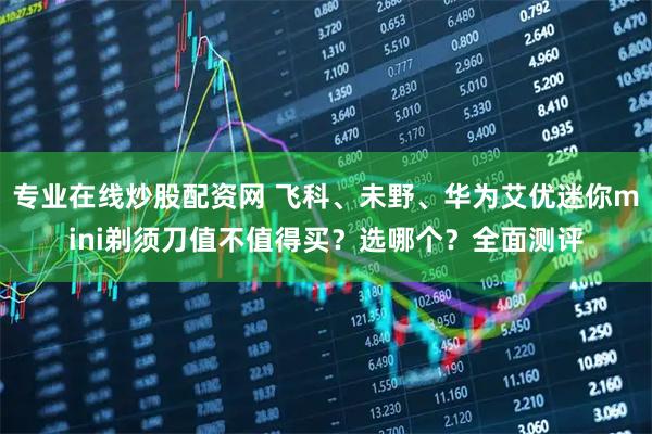 专业在线炒股配资网 飞科、未野、华为艾优迷你mini剃须刀值不值得买？选哪个？全面测评