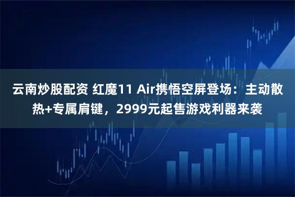 云南炒股配资 红魔11 Air携悟空屏登场：主动散热+专属肩键，2999元起售游戏利器来袭