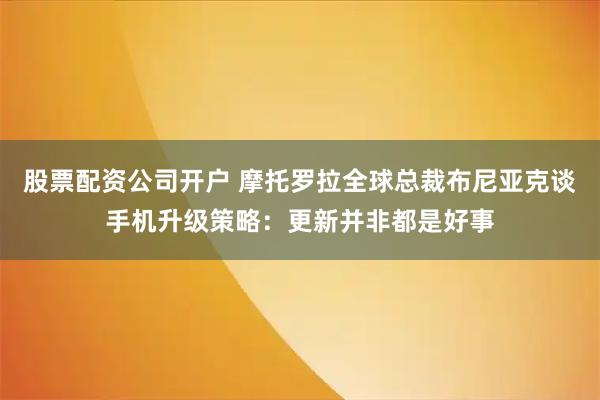 股票配资公司开户 摩托罗拉全球总裁布尼亚克谈手机升级策略：更新并非都是好事