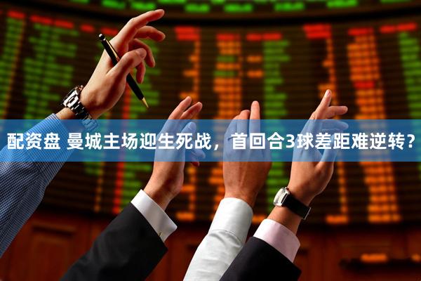 配资盘 曼城主场迎生死战，首回合3球差距难逆转？