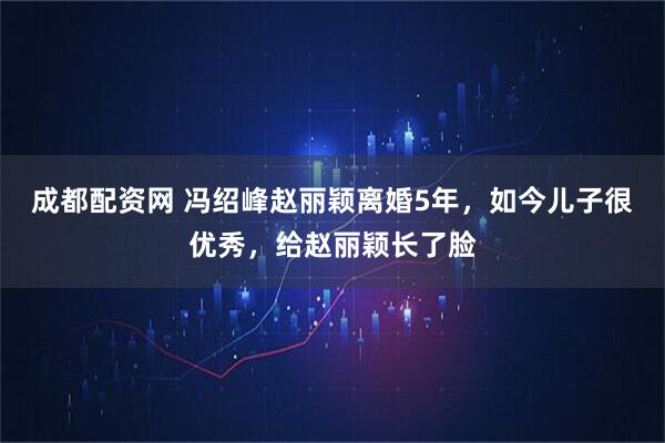 成都配资网 冯绍峰赵丽颖离婚5年，如今儿子很优秀，给赵丽颖长了脸