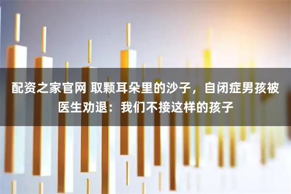 配资之家官网 取颗耳朵里的沙子，自闭症男孩被医生劝退：我们不接这样的孩子
