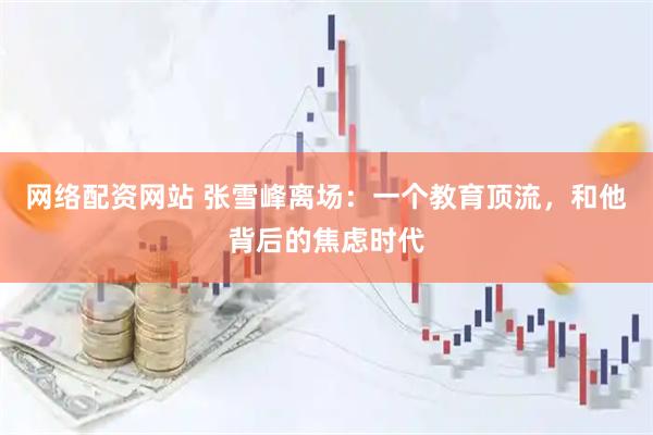 网络配资网站 张雪峰离场：一个教育顶流，和他背后的焦虑时代