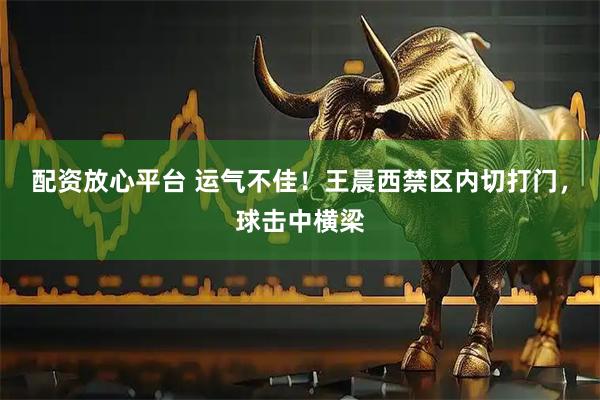 配资放心平台 运气不佳！王晨西禁区内切打门，球击中横梁