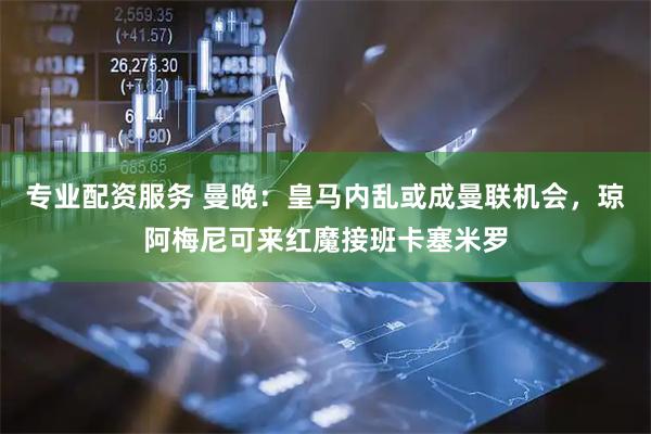 专业配资服务 曼晚：皇马内乱或成曼联机会，琼阿梅尼可来红魔接班卡塞米罗