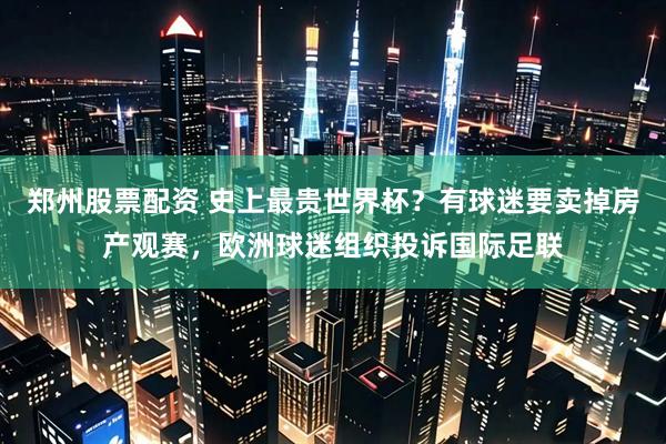 郑州股票配资 史上最贵世界杯？有球迷要卖掉房产观赛，欧洲球迷组织投诉国际足联