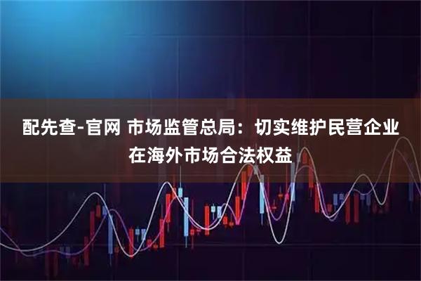 配先查-官网 市场监管总局：切实维护民营企业在海外市场合法权益