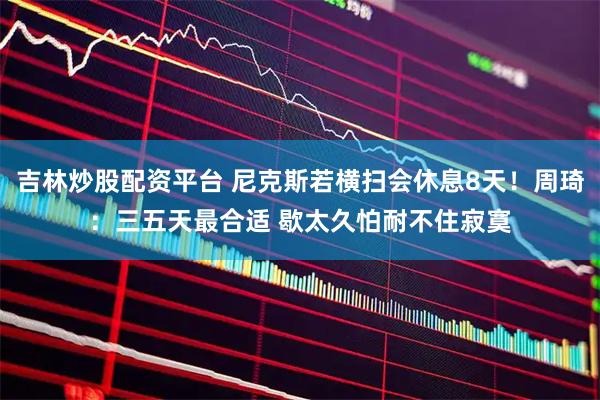 吉林炒股配资平台 尼克斯若横扫会休息8天！周琦：三五天最合适 歇太久怕耐不住寂寞