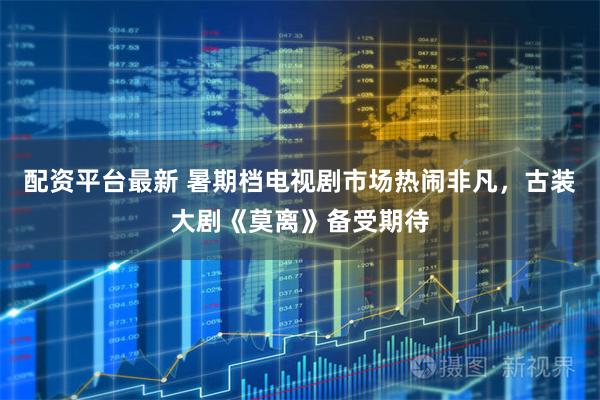 配资平台最新 暑期档电视剧市场热闹非凡，古装大剧《莫离》备受期待