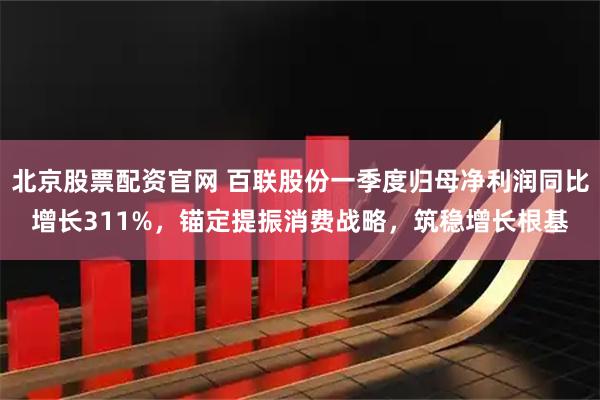 北京股票配资官网 百联股份一季度归母净利润同比增长311%，锚定提振消费战略，筑稳增长根基