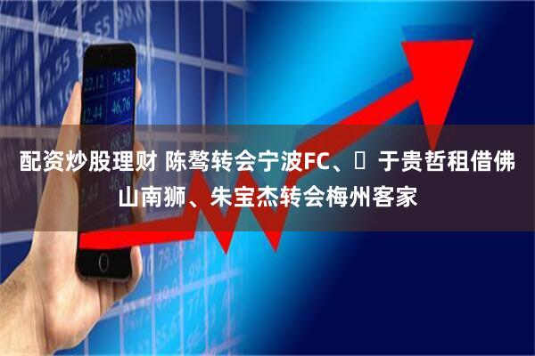 配资炒股理财 陈骜转会宁波FC、​于贵哲租借佛山南狮、朱宝杰转会梅州客家
